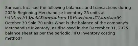 ​Samson, Inc. had the following balances and transactions during​ 2025: Beginning Merchandise Inventory 25 units at 94 March 10 Sold 22 units June 10 Purchased 75 units at99 October 30 Sold 70 units What is the balance of the​ company's Merchandise​ Inventory, as disclosed in the December​ 31, 2025 balance sheet as per the periodic FIFO inventory costing​ method?