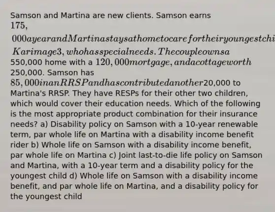 Samson and Martina are new clients. Samson earns 175,000 a year and Martina stays at home to care for their youngest child, Karim age 3, who has special needs. The couple owns a550,000 home with a 120,000 mortgage, and a cottage worth250,000. Samson has 85,000 in an RRSP and has contributed another20,000 to Martina's RRSP. They have RESPs for their other two children, which would cover their education needs. Which of the following is the most appropriate product combination for their insurance needs? a) Disability policy on Samson with a 10-year renewable term, par whole life on Martina with a disability income benefit rider b) Whole life on Samson with a disability income benefit, par whole life on Martina c) Joint last-to-die life policy on Samson and Martina, with a 10-year term and a disability policy for the youngest child d) Whole life on Samson with a disability income benefit, and par whole life on Martina, and a disability policy for the youngest child