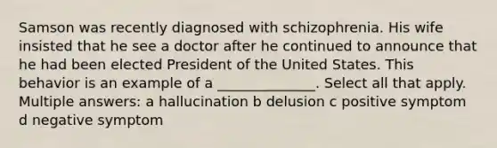 Samson was recently diagnosed with schizophrenia. His wife insisted that he see a doctor after he continued to announce that he had been elected President of the United States. This behavior is an example of a ______________. Select all that apply. Multiple answers: a hallucination b delusion c positive symptom d negative symptom