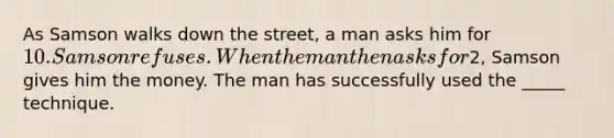 As Samson walks down the street, a man asks him for 10. Samson refuses. When the man then asks for2, Samson gives him the money. The man has successfully used the _____ technique.