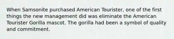 When Samsonite purchased American Tourister, one of the first things the new management did was eliminate the American Tourister Gorilla mascot. The gorilla had been a symbol of quality and commitment.