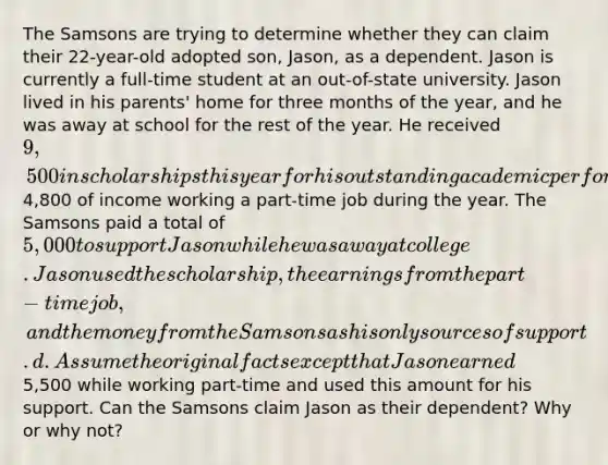 The Samsons are trying to determine whether they can claim their 22-year-old adopted son, Jason, as a dependent. Jason is currently a full-time student at an out-of-state university. Jason lived in his parents' home for three months of the year, and he was away at school for the rest of the year. He received 9,500 in scholarships this year for his outstanding academic performance and earned4,800 of income working a part-time job during the year. The Samsons paid a total of 5,000 to support Jason while he was away at college. Jason used the scholarship, the earnings from the part-time job, and the money from the Samsons as his only sources of support. d. Assume the original facts except that Jason earned5,500 while working part-time and used this amount for his support. Can the Samsons claim Jason as their dependent? Why or why not?