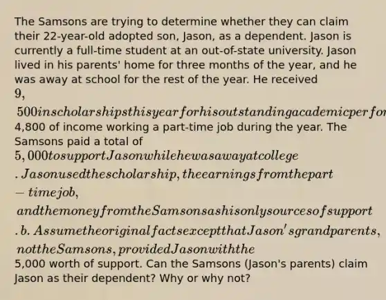 The Samsons are trying to determine whether they can claim their 22-year-old adopted son, Jason, as a dependent. Jason is currently a full-time student at an out-of-state university. Jason lived in his parents' home for three months of the year, and he was away at school for the rest of the year. He received 9,500 in scholarships this year for his outstanding academic performance and earned4,800 of income working a part-time job during the year. The Samsons paid a total of 5,000 to support Jason while he was away at college. Jason used the scholarship, the earnings from the part-time job, and the money from the Samsons as his only sources of support. b. Assume the original facts except that Jason's grandparents, not the Samsons, provided Jason with the5,000 worth of support. Can the Samsons (Jason's parents) claim Jason as their dependent? Why or why not?