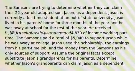 The Samsons are trying to determine whether they can claim their 22-year-old adopted son, Jason, as a dependent. Jason is currently a full-time student at an out-of-state university. Jason lived in his parents' home for three months of the year and he was away at school for the rest of the year. He received 9,550 in scholarships and earned4,830 of income working part time. The Samsons paid a total of 5,040 to support Jason while he was away at college. Jason used the scholarship, the earnings from his part-time job, and the money from the Samsons as his only sources of support. Assume the original facts except substitute Jason's grandparents for his parents. Determine whether Jason's grandparents can claim Jason as a dependent.