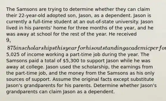 The Samsons are trying to determine whether they can claim their 22-year-old adopted son, Jason, as a dependent. Jason is currently a full-time student at an out-of-state university. Jason lived in his parents' home for three months of the year, and he was away at school for the rest of the year. He received 9,875 in scholarships this year for his outstanding academic performance and earned5,025 of income working a part-time job during the year. The Samsons paid a total of 5,300 to support Jason while he was away at college. Jason used the scholarship, the earnings from the part-time job, and the money from the Samsons as his only sources of support. Assume the original facts except substitute Jason's grandparents for his parents. Determine whether Jason's grandparents can claim Jason as a dependent.