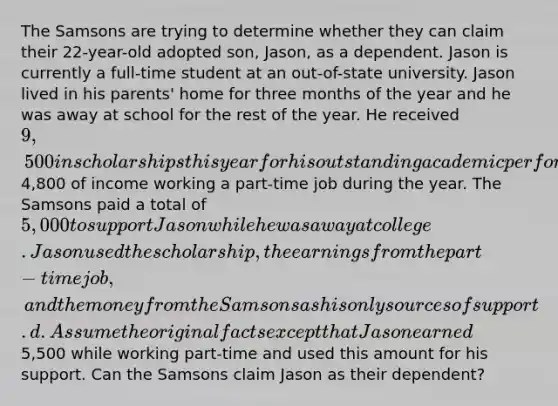 The Samsons are trying to determine whether they can claim their 22-year-old adopted son, Jason, as a dependent. Jason is currently a full-time student at an out-of-state university. Jason lived in his parents' home for three months of the year and he was away at school for the rest of the year. He received 9,500 in scholarships this year for his outstanding academic performance and earned4,800 of income working a part-time job during the year. The Samsons paid a total of 5,000 to support Jason while he was away at college. Jason used the scholarship, the earnings from the part-time job, and the money from the Samsons as his only sources of support. d. Assume the original facts except that Jason earned5,500 while working part-time and used this amount for his support. Can the Samsons claim Jason as their dependent?