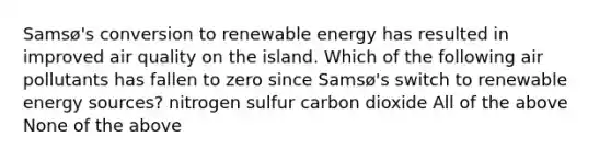 Samsø's conversion to renewable energy has resulted in improved air quality on the island. Which of the following air pollutants has fallen to zero since Samsø's switch to renewable energy sources? nitrogen sulfur carbon dioxide All of the above None of the above