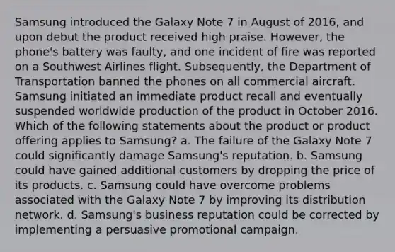 Samsung introduced the Galaxy Note 7 in August of 2016, and upon debut the product received high praise. However, the phone's battery was faulty, and one incident of fire was reported on a Southwest Airlines flight. Subsequently, the Department of Transportation banned the phones on all commercial aircraft. Samsung initiated an immediate product recall and eventually suspended worldwide production of the product in October 2016. Which of the following statements about the product or product offering applies to Samsung? a. The failure of the Galaxy Note 7 could significantly damage Samsung's reputation. b. Samsung could have gained additional customers by dropping the price of its products. c. Samsung could have overcome problems associated with the Galaxy Note 7 by improving its distribution network. d. Samsung's business reputation could be corrected by implementing a persuasive promotional campaign.