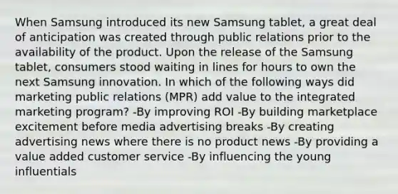 When Samsung introduced its new Samsung tablet, a great deal of anticipation was created through public relations prior to the availability of the product. Upon the release of the Samsung tablet, consumers stood waiting in lines for hours to own the next Samsung innovation. In which of the following ways did marketing public relations (MPR) add value to the integrated marketing program? -By improving ROI -By building marketplace excitement before media advertising breaks -By creating advertising news where there is no product news -By providing a value added customer service -By influencing the young influentials