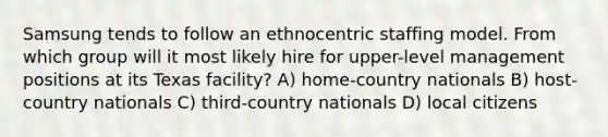 Samsung tends to follow an ethnocentric staffing model. From which group will it most likely hire for upper-level management positions at its Texas facility? A) home-country nationals B) host-country nationals C) third-country nationals D) local citizens