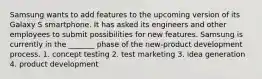 Samsung wants to add features to the upcoming version of its Galaxy S smartphone. It has asked its engineers and other employees to submit possibilities for new features. Samsung is currently in the _______ phase of the new-product development process. 1. concept testing 2. test marketing 3. idea generation 4. product development