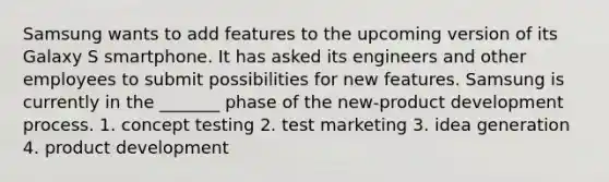 Samsung wants to add features to the upcoming version of its Galaxy S smartphone. It has asked its engineers and other employees to submit possibilities for new features. Samsung is currently in the _______ phase of the new-product development process. 1. concept testing 2. test marketing 3. idea generation 4. product development