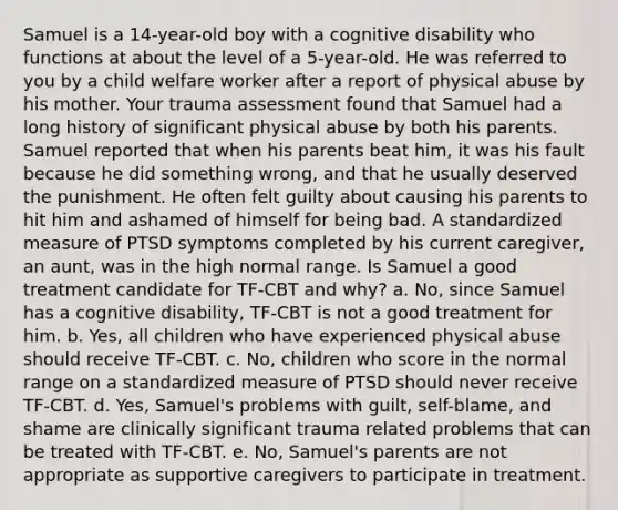 Samuel is a 14-year-old boy with a cognitive disability who functions at about the level of a 5-year-old. He was referred to you by a child welfare worker after a report of physical abuse by his mother. Your trauma assessment found that Samuel had a long history of significant physical abuse by both his parents. Samuel reported that when his parents beat him, it was his fault because he did something wrong, and that he usually deserved the punishment. He often felt guilty about causing his parents to hit him and ashamed of himself for being bad. A standardized measure of PTSD symptoms completed by his current caregiver, an aunt, was in the high normal range. Is Samuel a good treatment candidate for TF-CBT and why? a. No, since Samuel has a cognitive disability, TF-CBT is not a good treatment for him. b. Yes, all children who have experienced physical abuse should receive TF-CBT. c. No, children who score in the normal range on a standardized measure of PTSD should never receive TF-CBT. d. Yes, Samuel's problems with guilt, self-blame, and shame are clinically significant trauma related problems that can be treated with TF-CBT. e. No, Samuel's parents are not appropriate as supportive caregivers to participate in treatment.