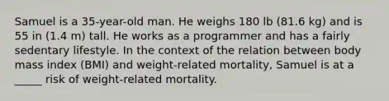 Samuel is a 35-year-old man. He weighs 180 lb (81.6 kg) and is 55 in (1.4 m) tall. He works as a programmer and has a fairly sedentary lifestyle. In the context of the relation between body mass index (BMI) and weight-related mortality, Samuel is at a _____ risk of weight-related mortality.