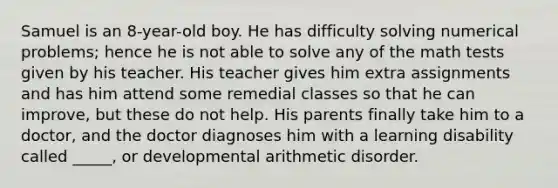 Samuel is an 8-year-old boy. He has difficulty solving numerical problems; hence he is not able to solve any of the math tests given by his teacher. His teacher gives him extra assignments and has him attend some remedial classes so that he can improve, but these do not help. His parents finally take him to a doctor, and the doctor diagnoses him with a learning disability called _____, or developmental arithmetic disorder.