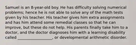 Samuel is an 8-year-old boy. He has difficulty solving numerical problems; hence he is not able to solve any of the math tests given by his teacher. His teacher gives him extra assignments and has him attend some remedial classes so that he can improve, but these do not help. His parents finally take him to a doctor, and the doctor diagnoses him with a learning disability called __________________, or developmental arithmetic disorder.