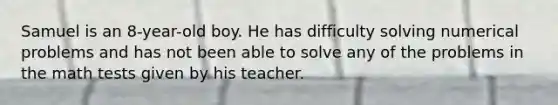 Samuel is an 8-year-old boy. He has difficulty solving numerical problems and has not been able to solve any of the problems in the math tests given by his teacher.