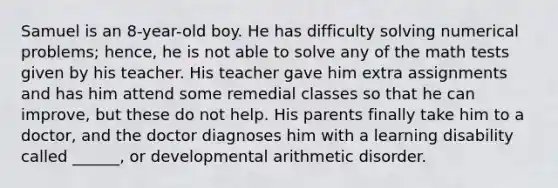 Samuel is an 8-year-old boy. He has difficulty solving numerical problems; hence, he is not able to solve any of the math tests given by his teacher. His teacher gave him extra assignments and has him attend some remedial classes so that he can improve, but these do not help. His parents finally take him to a doctor, and the doctor diagnoses him with a learning disability called ______, or developmental arithmetic disorder.