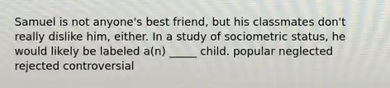 Samuel is not anyone's best friend, but his classmates don't really dislike him, either. In a study of sociometric status, he would likely be labeled a(n) _____ child. popular neglected rejected controversial