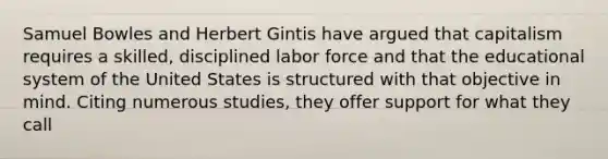 Samuel Bowles and Herbert Gintis have argued that capitalism requires a skilled, disciplined labor force and that the educational system of the United States is structured with that objective in mind. Citing numerous studies, they offer support for what they call