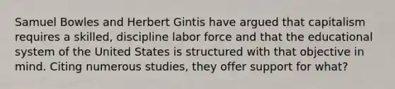 Samuel Bowles and Herbert Gintis have argued that capitalism requires a skilled, discipline labor force and that the educational system of the United States is structured with that objective in mind. Citing numerous studies, they offer support for what?