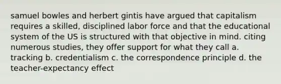 samuel bowles and herbert gintis have argued that capitalism requires a skilled, disciplined labor force and that the educational system of the US is structured with that objective in mind. citing numerous studies, they offer support for what they call a. tracking b. credentialism c. the correspondence principle d. the teacher-expectancy effect