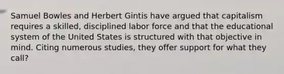 Samuel Bowles and Herbert Gintis have argued that capitalism requires a skilled, disciplined labor force and that the educational system of the United States is structured with that objective in mind. Citing numerous studies, they offer support for what they call?