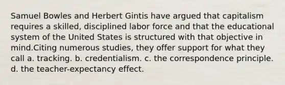 Samuel Bowles and Herbert Gintis have argued that capitalism requires a skilled, disciplined labor force and that the educational system of the United States is structured with that objective in mind.Citing numerous studies, they offer support for what they call a. tracking. b. credentialism. c. the correspondence principle. d. the teacher-expectancy effect.