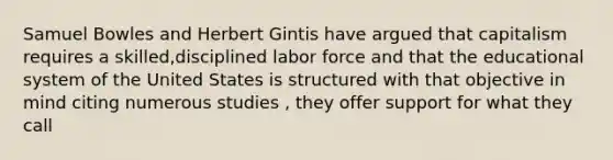 Samuel Bowles and Herbert Gintis have argued that capitalism requires a skilled,disciplined labor force and that the educational system of the United States is structured with that objective in mind citing numerous studies , they offer support for what they call