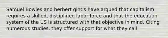 Samuel Bowles and herbert gintis have argued that capitalism requires a skilled, disciplined labor force and that the education system of the US is structured with that objective in mind. Citing numerous studies, they offer support for what they call