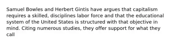 Samuel Bowles and Herbert Gintis have argues that capitalism requires a skilled, disciplines labor force and that the educational system of the United States is structured with that objective in mind. Citing numerous studies, they offer support for what they call