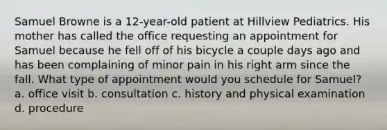 Samuel Browne is a 12-year-old patient at Hillview Pediatrics. His mother has called the office requesting an appointment for Samuel because he fell off of his bicycle a couple days ago and has been complaining of minor pain in his right arm since the fall. What type of appointment would you schedule for Samuel? a. office visit b. consultation c. history and physical examination d. procedure