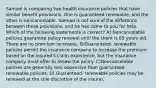 Samuel is comparing two health insurance policies that have similar benefit provisions. One is guaranteed renewable, and the other is noncancelable. Samuel is not sure of the difference between these provisions, and he has come to you for help. Which of the following statements is correct? A) Noncancelable policies guarantee policy renewal until the client is 65 years old. There are no premium increases. B)Guaranteed- renewable policies permit the insurance company to increase the premium based on the insured's claim experience, but the insurance company must offer to renew the policy. C)Noncancelable policies are generally less expensive than guaranteed- renewable policies. D) Guaranteed- renewable policies may be renewed at the sole discretion of the insurer.