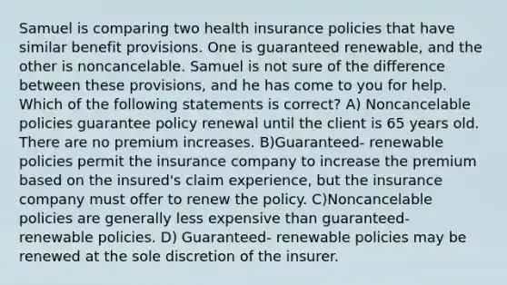 Samuel is comparing two health insurance policies that have similar benefit provisions. One is guaranteed renewable, and the other is noncancelable. Samuel is not sure of the difference between these provisions, and he has come to you for help. Which of the following statements is correct? A) Noncancelable policies guarantee policy renewal until the client is 65 years old. There are no premium increases. B)Guaranteed- renewable policies permit the insurance company to increase the premium based on the insured's claim experience, but the insurance company must offer to renew the policy. C)Noncancelable policies are generally less expensive than guaranteed- renewable policies. D) Guaranteed- renewable policies may be renewed at the sole discretion of the insurer.