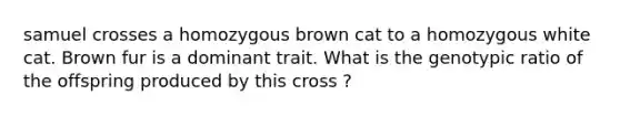 samuel crosses a homozygous brown cat to a homozygous white cat. Brown fur is a dominant trait. What is the genotypic ratio of the offspring produced by this cross ?