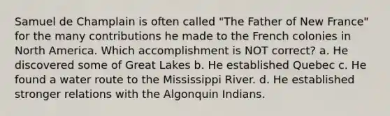 Samuel de Champlain is often called "The Father of New France" for the many contributions he made to the French colonies in North America. Which accomplishment is NOT correct? a. He discovered some of Great Lakes b. He established Quebec c. He found a water route to the Mississippi River. d. He established stronger relations with the Algonquin Indians.