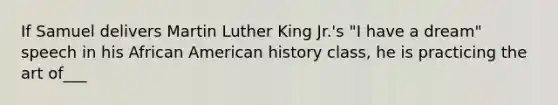 If Samuel delivers Martin Luther King Jr.'s "I have a dream" speech in his African American history class, he is practicing the art of___