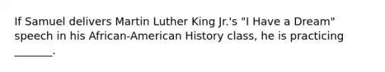 If Samuel delivers Martin Luther King Jr.'s "I Have a Dream" speech in his African-American History class, he is practicing _______.