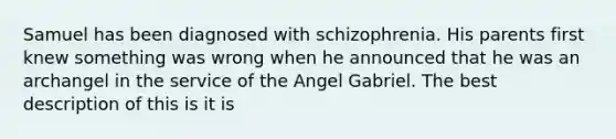 Samuel has been diagnosed with schizophrenia. His parents first knew something was wrong when he announced that he was an archangel in the service of the Angel Gabriel. The best description of this is it is