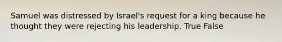 Samuel was distressed by Israel's request for a king because he thought they were rejecting his leadership. True False