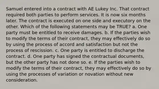 Samuel entered into a contract with AE Lukey Inc. That contract required both parties to perform services. It is now six months later. The contract is executed on one side and executory on the other. Which of the following statements may be TRUE? a. One party must be entitled to receive damages. b. If the parties wish to modify the terms of their contract, they may effectively do so by using the process of accord and satisfaction but not the process of rescission. c. One party is entitled to discharge the contract. d. One party has signed the contractual documents, but the other party has not done so. e. If the parties wish to modify the terms of their contract, they may effectively do so by using the processes of variation or novation without new consideration.