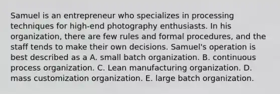 Samuel is an entrepreneur who specializes in processing techniques for high-end photography enthusiasts. In his organization, there are few rules and formal procedures, and the staff tends to make their own decisions. Samuel's operation is best described as a A. small batch organization. B. continuous process organization. C. Lean manufacturing organization. D. mass customization organization. E. large batch organization.