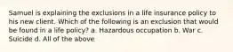 Samuel is explaining the exclusions in a life insurance policy to his new client. Which of the following is an exclusion that would be found in a life policy? a. Hazardous occupation b. War c. Suicide d. All of the above