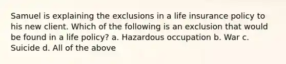 Samuel is explaining the exclusions in a life insurance policy to his new client. Which of the following is an exclusion that would be found in a life policy? a. Hazardous occupation b. War c. Suicide d. All of the above