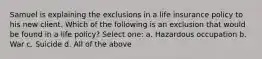 Samuel is explaining the exclusions in a life insurance policy to his new client. Which of the following is an exclusion that would be found in a life policy? Select one: a. Hazardous occupation b. War c. Suicide d. All of the above