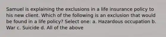 Samuel is explaining the exclusions in a life insurance policy to his new client. Which of the following is an exclusion that would be found in a life policy? Select one: a. Hazardous occupation b. War c. Suicide d. All of the above