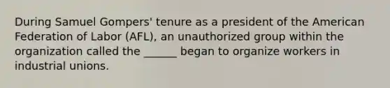 During Samuel Gompers' tenure as a president of the American Federation of Labor (AFL), an unauthorized group within the organization called the ______ began to organize workers in industrial unions.