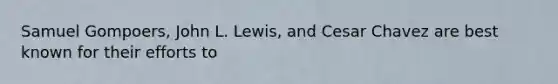 Samuel Gompoers, John L. Lewis, and Cesar Chavez are best known for their efforts to