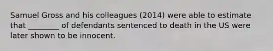 Samuel Gross and his colleagues (2014) were able to estimate that ________ of defendants sentenced to death in the US were later shown to be innocent.