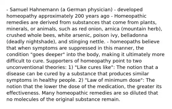 - Samuel Hahnemann (a German physician) - developed homeopathy approximately 200 years ago - Homeopathic remedies are derived from substances that come from plants, minerals, or animals, such as red onion, arnica (mountain herb), crushed whole bees, white arsenic, poison ivy, belladonna (deadly nightshade), and stinging nettle. - homeopaths believe that when symptoms are suppressed in this manner, the condition "goes deeper" into the body, making it ultimately more difficult to cure. Supporters of homeopathy point to two unconventional theories: 1) "Like cures like": The notion that a disease can be cured by a substance that produces similar symptoms in healthy people. 2) "Law of minimum dose": The notion that the lower the dose of the medication, the greater its effectiveness. Many homeopathic remedies are so diluted that no molecules of the original substance remain.